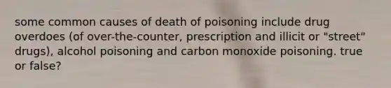 some common causes of death of poisoning include drug overdoes (of over-the-counter, prescription and illicit or "street" drugs), alcohol poisoning and carbon monoxide poisoning. true or false?