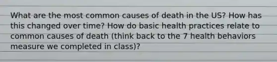 What are the most common causes of death in the US? How has this changed over time? How do basic health practices relate to common causes of death (think back to the 7 health behaviors measure we completed in class)?