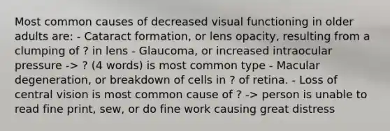 Most common causes of decreased visual functioning in older adults are: - Cataract formation, or lens opacity, resulting from a clumping of ? in lens - Glaucoma, or increased intraocular pressure -> ? (4 words) is most common type - Macular degeneration, or breakdown of cells in ? of retina. - Loss of central vision is most common cause of ? -> person is unable to read fine print, sew, or do fine work causing great distress