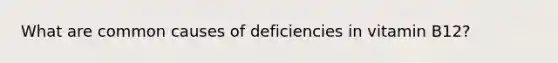 What are common causes of deficiencies in vitamin B12?