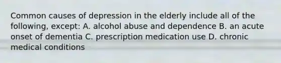 Common causes of depression in the elderly include all of the following, except: A. alcohol abuse and dependence B. an acute onset of dementia C. prescription medication use D. chronic medical conditions