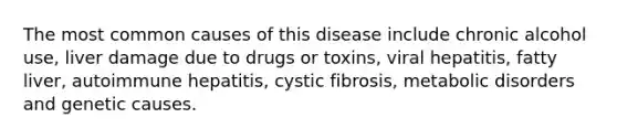 The most common causes of this disease include chronic alcohol use, liver damage due to drugs or toxins, viral hepatitis, fatty liver, autoimmune hepatitis, cystic fibrosis, metabolic disorders and genetic causes.