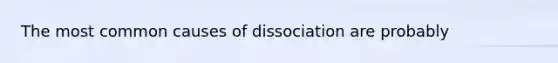 The most common causes of dissociation are probably