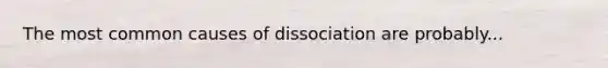 The most common causes of dissociation are probably...