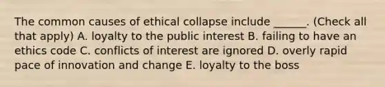 The common causes of ethical collapse include ______. (Check all that apply) A. loyalty to the public interest B. failing to have an ethics code C. conflicts of interest are ignored D. overly rapid pace of innovation and change E. loyalty to the boss