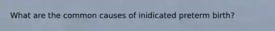 What are the common causes of inidicated preterm birth?