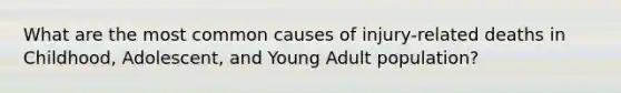 What are the most common causes of injury-related deaths in Childhood, Adolescent, and Young Adult population?