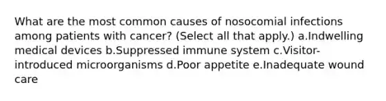 What are the most common causes of nosocomial infections among patients with cancer? (Select all that apply.) a.Indwelling medical devices b.Suppressed immune system c.Visitor-introduced microorganisms d.Poor appetite e.Inadequate wound care