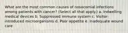 What are the most common causes of nosocomial infections among patients with cancer? (Select all that apply.) a. Indwelling medical devices b. Suppressed immune system c. Visitor-introduced microorganisms d. Poor appetite e. Inadequate wound care