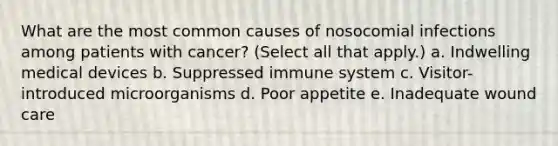 What are the most common causes of nosocomial infections among patients with cancer? (Select all that apply.) a. Indwelling medical devices b. Suppressed immune system c. Visitor-introduced microorganisms d. Poor appetite e. Inadequate wound care