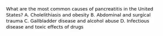 What are the most common causes of pancreatitis in the United States? A. Cholelithiasis and obesity B. Abdominal and surgical trauma C. Gallbladder disease and alcohol abuse D. Infectious disease and toxic effects of drugs