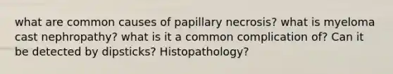 what are common causes of papillary necrosis? what is myeloma cast nephropathy? what is it a common complication of? Can it be detected by dipsticks? Histopathology?