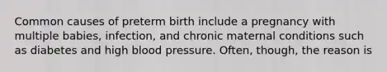 Common causes of preterm birth include a pregnancy with multiple babies, infection, and chronic maternal conditions such as diabetes and high blood pressure. Often, though, the reason is