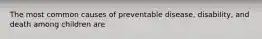 The most common causes of preventable disease, disability, and death among children are