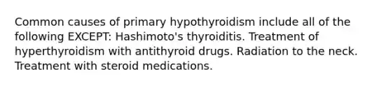 Common causes of primary hypothyroidism include all of the following EXCEPT: Hashimoto's thyroiditis. Treatment of hyperthyroidism with antithyroid drugs. Radiation to the neck. Treatment with steroid medications.