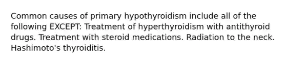 Common causes of primary hypothyroidism include all of the following EXCEPT: Treatment of hyperthyroidism with antithyroid drugs. Treatment with steroid medications. Radiation to the neck. Hashimoto's thyroiditis.