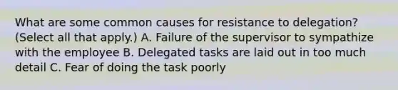 What are some common causes for resistance to delegation? (Select all that apply.) A. Failure of the supervisor to sympathize with the employee B. Delegated tasks are laid out in too much detail C. Fear of doing the task poorly