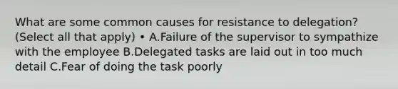 What are some common causes for resistance to delegation? (Select all that apply) • A.Failure of the supervisor to sympathize with the employee B.Delegated tasks are laid out in too much detail C.Fear of doing the task poorly