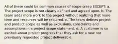 All of these could be common causes of scope creep EXCEPT: a. The project scope is not clearly defined and agreed upon. b. The team adds more work to the project without realizing that more time and resources will be required. c. The team defines project and product scope as well as exclusions, constraints and assumptions in a project scope statement. d. A customer is so excited about project progress that they ask for a new not previously requested project deliverable.