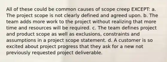 All of these could be common causes of scope creep EXCEPT: a. The project scope is not clearly defined and agreed upon. b. The team adds more work to the project without realizing that more time and resources will be required. c. The team defines project and product scope as well as exclusions, constraints and assumptions in a project scope statement. d. A customer is so excited about project progress that they ask for a new not previously requested project deliverable.