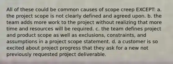 All of these could be common causes of scope creep EXCEPT: a. the project scope is not clearly defined and agreed upon. b. the team adds more work to the project without realizing that more time and resources will be required. c. the team defines project and product scope as well as exclusions, constraints, and assumptions in a project scope statement. d. a customer is so excited about project progress that they ask for a new not previously requested project deliverable.