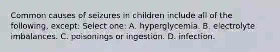 Common causes of seizures in children include all of the following, except: Select one: A. hyperglycemia. B. electrolyte imbalances. C. poisonings or ingestion. D. infection.