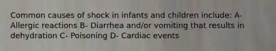 Common causes of shock in infants and children include: A- Allergic reactions B- Diarrhea and/or vomiting that results in dehydration C- Poisoning D- Cardiac events