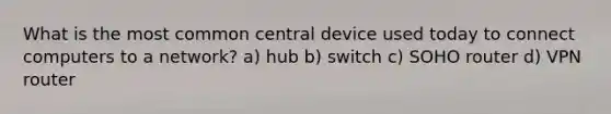 What is the most common central device used today to connect computers to a network? a) hub b) switch c) SOHO router d) VPN router