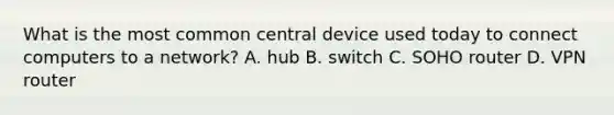 What is the most common central device used today to connect computers to a network? A. hub B. switch C. SOHO router D. VPN router