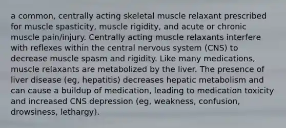 a common, centrally acting skeletal muscle relaxant prescribed for muscle spasticity, muscle rigidity, and acute or chronic muscle pain/injury. Centrally acting muscle relaxants interfere with reflexes within the central nervous system (CNS) to decrease muscle spasm and rigidity. Like many medications, muscle relaxants are metabolized by the liver. The presence of liver disease (eg, hepatitis) decreases hepatic metabolism and can cause a buildup of medication, leading to medication toxicity and increased CNS depression (eg, weakness, confusion, drowsiness, lethargy).