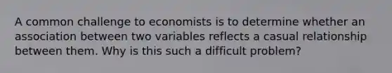 A common challenge to economists is to determine whether an association between two variables reflects a casual relationship between them. Why is this such a difficult problem?