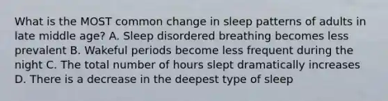 What is the MOST common change in sleep patterns of adults in late middle age? A. Sleep disordered breathing becomes less prevalent B. Wakeful periods become less frequent during the night C. The total number of hours slept dramatically increases D. There is a decrease in the deepest type of sleep