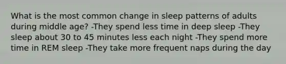 What is the most common change in sleep patterns of adults during middle age? -They spend less time in deep sleep -They sleep about 30 to 45 minutes less each night -They spend more time in REM sleep -They take more frequent naps during the day