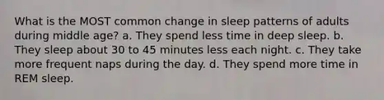 What is the MOST common change in sleep patterns of adults during middle age? a. They spend less time in deep sleep. b. They sleep about 30 to 45 minutes less each night. c. They take more frequent naps during the day. d. They spend more time in REM sleep.