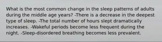 What is the most common change in the sleep patterns of adults during the middle age years? -There is a decrease in the deepest type of sleep. -The total number of hours slept dramatically increases. -Wakeful periods become less frequent during the night. -Sleep-disordered breathing becomes less prevalent.