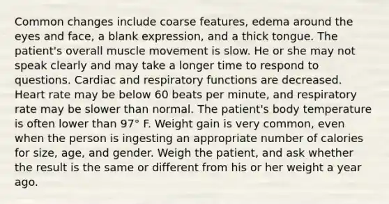 Common changes include coarse features, edema around the eyes and face, a blank expression, and a thick tongue. The patient's overall muscle movement is slow. He or she may not speak clearly and may take a longer time to respond to questions. Cardiac and respiratory functions are decreased. Heart rate may be below 60 beats per minute, and respiratory rate may be slower than normal. The patient's body temperature is often lower than 97° F. Weight gain is very common, even when the person is ingesting an appropriate number of calories for size, age, and gender. Weigh the patient, and ask whether the result is the same or different from his or her weight a year ago.