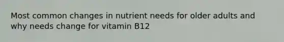 Most common changes in nutrient needs for older adults and why needs change for vitamin B12