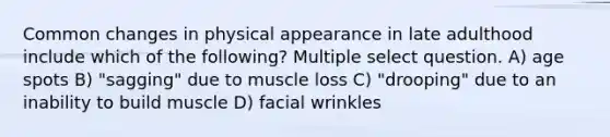 Common changes in physical appearance in late adulthood include which of the following? Multiple select question. A) age spots B) "sagging" due to muscle loss C) "drooping" due to an inability to build muscle D) facial wrinkles