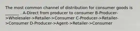 The most common channel of distribution for consumer goods is _______ . A-Direct from producer to consumer B-Producer->Wholesaler->Retailer->Consumer C-Producer->Retailer->Consumer D-Producer->Agent->Retailer->Consumer