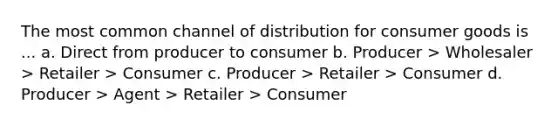 The most common channel of distribution for consumer goods is ... a. Direct from producer to consumer b. Producer > Wholesaler > Retailer > Consumer c. Producer > Retailer > Consumer d. Producer > Agent > Retailer > Consumer