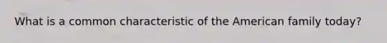 What is a common characteristic of the American family today?