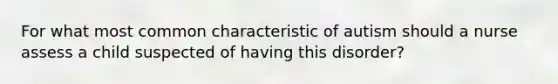 For what most common characteristic of autism should a nurse assess a child suspected of having this disorder?