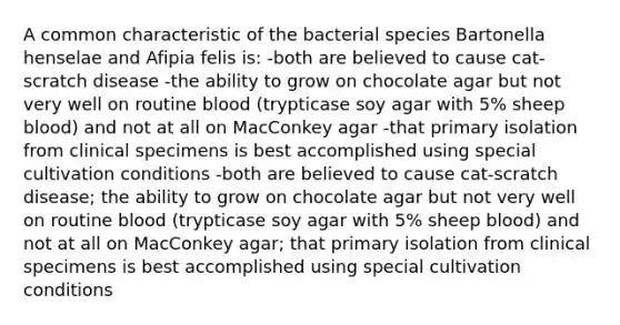 A common characteristic of the bacterial species Bartonella henselae and Afipia felis is: -both are believed to cause cat-scratch disease -the ability to grow on chocolate agar but not very well on routine blood (trypticase soy agar with 5% sheep blood) and not at all on MacConkey agar -that primary isolation from clinical specimens is best accomplished using special cultivation conditions -both are believed to cause cat-scratch disease; the ability to grow on chocolate agar but not very well on routine blood (trypticase soy agar with 5% sheep blood) and not at all on MacConkey agar; that primary isolation from clinical specimens is best accomplished using special cultivation conditions