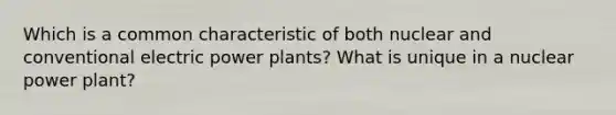 Which is a common characteristic of both nuclear and conventional electric power plants? What is unique in a nuclear power plant?