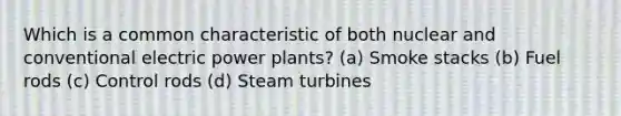 Which is a common characteristic of both nuclear and conventional electric power plants? (a) Smoke stacks (b) Fuel rods (c) Control rods (d) Steam turbines