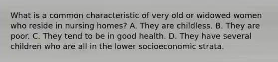 What is a common characteristic of very old or widowed women who reside in nursing homes? A. They are childless. B. They are poor. C. They tend to be in good health. D. They have several children who are all in the lower socioeconomic strata.