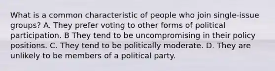 What is a common characteristic of people who join single-issue groups? A. They prefer voting to other forms of political participation. B They tend to be uncompromising in their policy positions. C. They tend to be politically moderate. D. They are unlikely to be members of a political party.