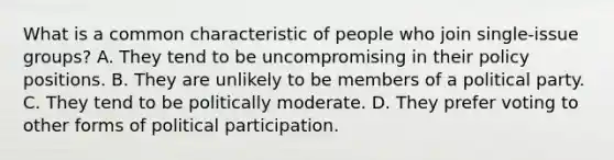 What is a common characteristic of people who join single-issue groups? A. They tend to be uncompromising in their policy positions. B. They are unlikely to be members of a political party. C. They tend to be politically moderate. D. They prefer voting to other forms of political participation.