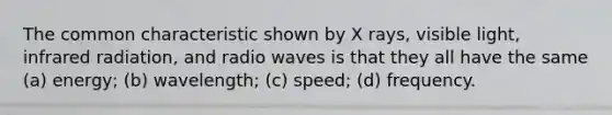 The common characteristic shown by X rays, visible light, infrared radiation, and radio waves is that they all have the same (a) energy; (b) wavelength; (c) speed; (d) frequency.