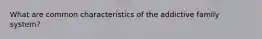 What are common characteristics of the addictive family system?